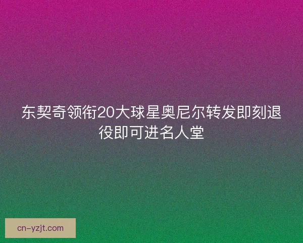 东契奇领衔20大球星奥尼尔转发即刻退役即可进名人堂