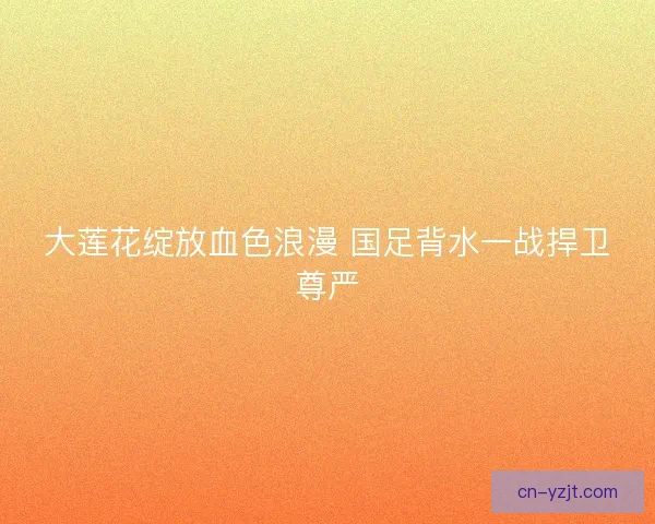 大莲花绽放血色浪漫 国足背水一战捍卫尊严