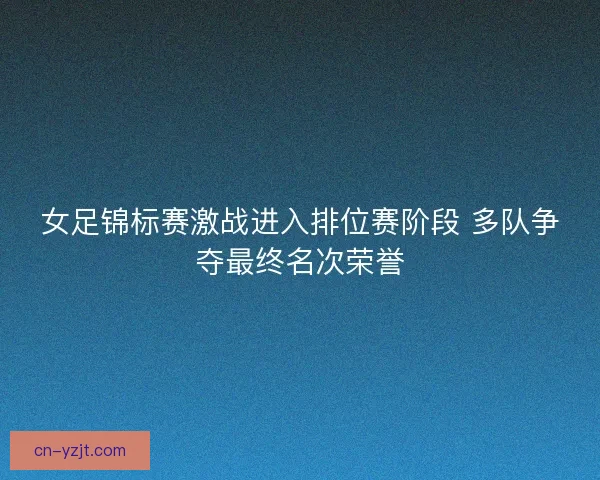 女足锦标赛激战进入排位赛阶段 多队争夺最终名次荣誉