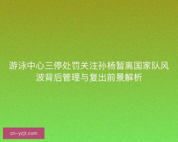 游泳中心三停处罚关注孙杨暂离国家队风波背后管理与复出前景解析