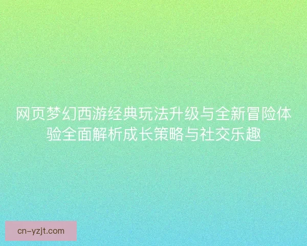 网页梦幻西游经典玩法升级与全新冒险体验全面解析成长策略与社交乐趣