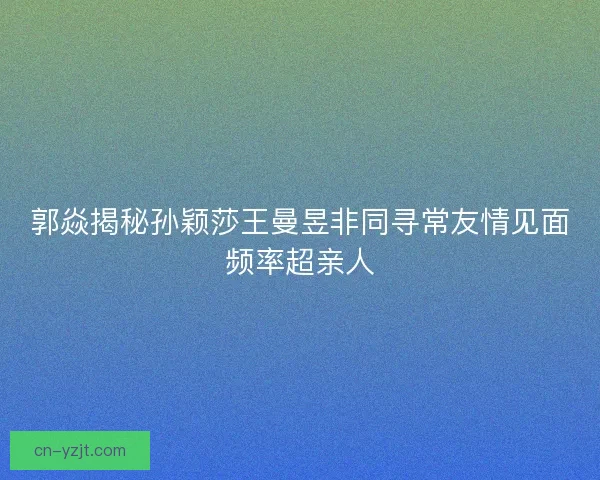 郭焱揭秘孙颖莎王曼昱非同寻常友情见面频率超亲人
