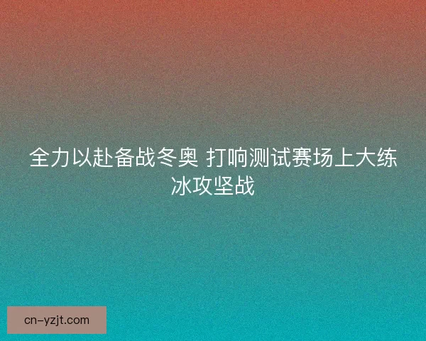 全力以赴备战冬奥 打响测试赛场上大练冰攻坚战