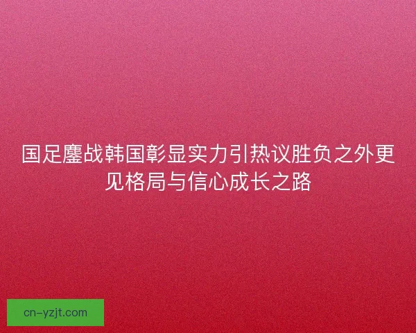国足鏖战韩国彰显实力引热议胜负之外更见格局与信心成长之路