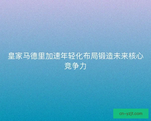 皇家马德里加速年轻化布局锻造未来核心竞争力
